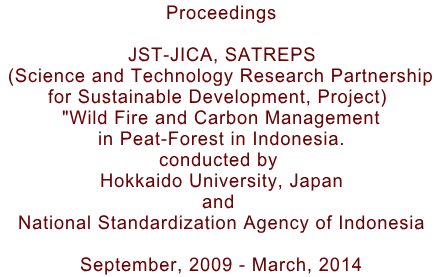Proceedings  JST-JICA, SATREPS  (Science and Technology Research Partnership  for Sustainable Development, Project)  "Wild Fire and Carbon Management in Peat-Forest in Indonesia. conducted by  Hokkaido University, Japan and  National Standardization Agency of Indonesia  September, 2009 - March, 2014
